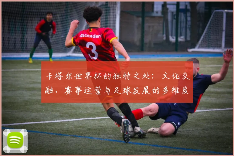 卡塔尔世界杯的独特之处:文化交融、赛事运营与足球发展的多维度审视