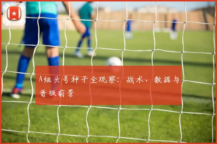 A组头号种子全观察：战术、数据与晋级前景