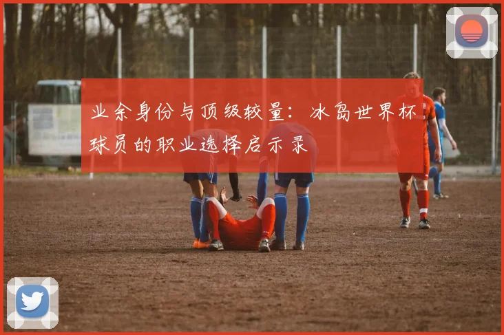 业余身份与顶级较量：冰岛世界杯球员的职业选择启示录