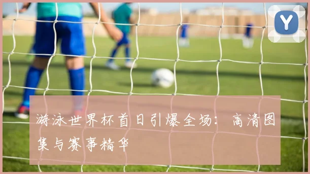 游泳世界杯首日引爆全场：高清图集与赛事精华